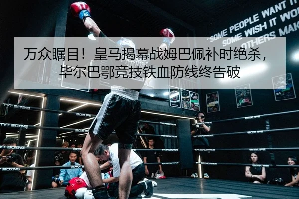 万众瞩目！皇马揭幕战姆巴佩补时绝杀，毕尔巴鄂竞技铁血防线终告破